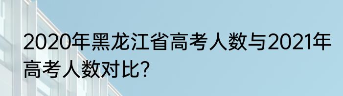 2020年黑龙江省高考人数与2021年高考人数对比？