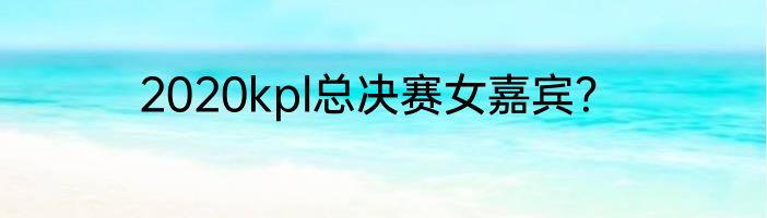 2020kpl总决赛女嘉宾？