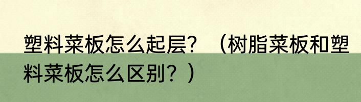 塑料菜板怎么起层？（树脂菜板和塑料菜板怎么区别？）