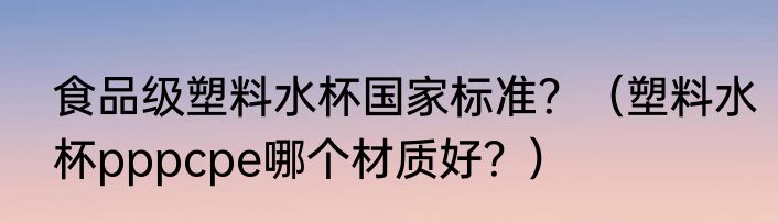 食品级塑料水杯国家标准？（塑料水杯pppcpe哪个材质好？）