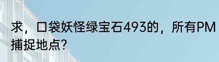求，口袋妖怪绿宝石493的，所有PM捕捉地点？