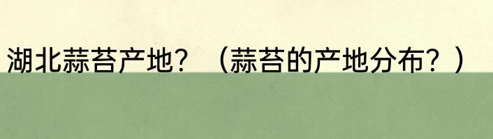 湖北蒜苔产地？（蒜苔的产地分布？）