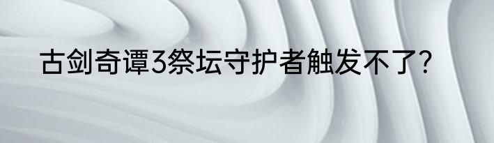 古剑奇谭3祭坛守护者触发不了？