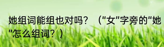 她组词能组也对吗？（“女”字旁的“她”怎么组词？）