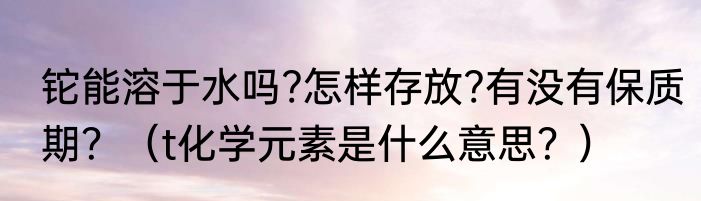 铊能溶于水吗?怎样存放?有没有保质期？（t化学元素是什么意思？）