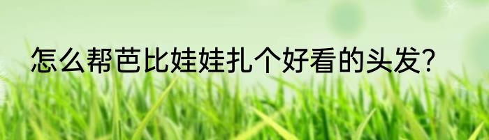 怎么帮芭比娃娃扎个好看的头发？