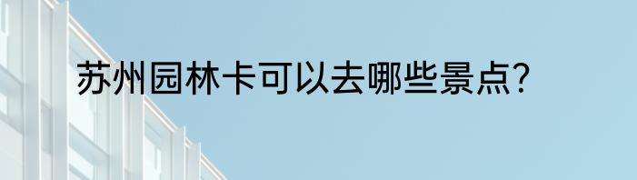 苏州园林卡可以去哪些景点？