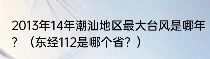 2013年14年潮汕地区最大台风是哪年？（东经112是哪个省？）