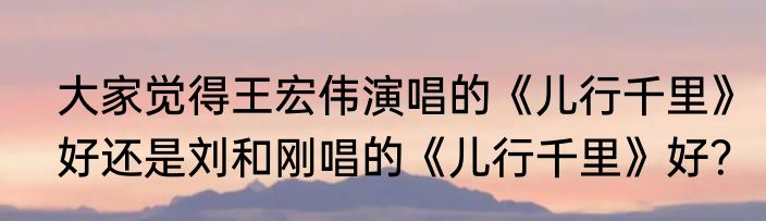 大家觉得王宏伟演唱的《儿行千里》好还是刘和刚唱的《儿行千里》好？