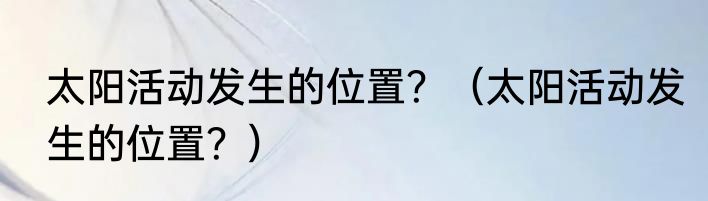 太阳活动发生的位置？（太阳活动发生的位置？）