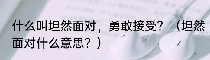 什么叫坦然面对，勇敢接受？（坦然面对什么意思？）