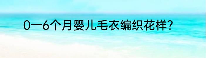 0一6个月婴儿毛衣编织花样？