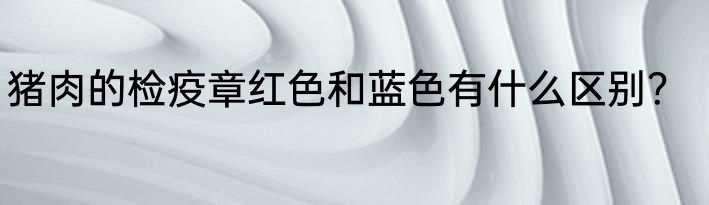 猪肉的检疫章红色和蓝色有什么区别？