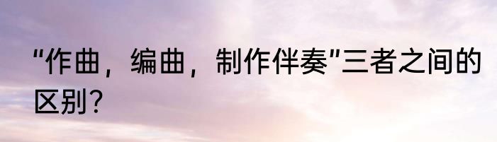 “作曲，编曲，制作伴奏”三者之间的区别？