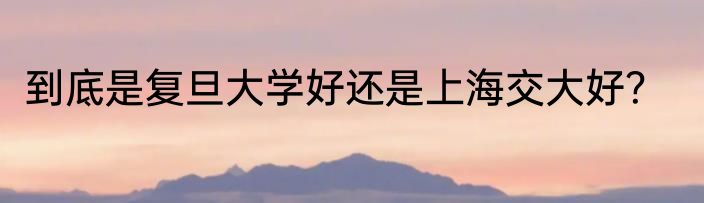 到底是复旦大学好还是上海交大好？