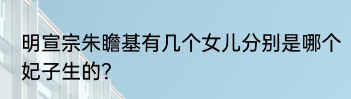 明宣宗朱瞻基有几个女儿分别是哪个妃子生的？