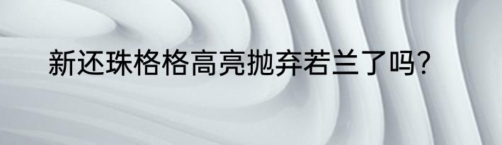 新还珠格格高亮抛弃若兰了吗？