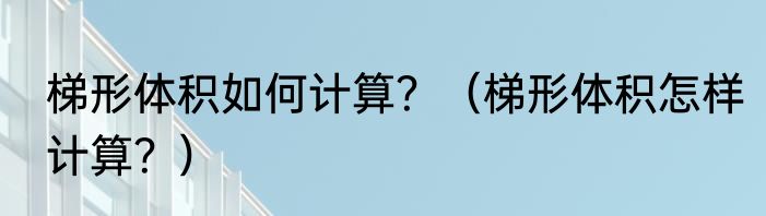 梯形体积如何计算？（梯形体积怎样计算？）