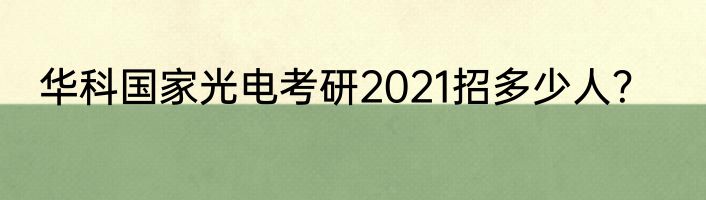 华科国家光电考研2021招多少人？