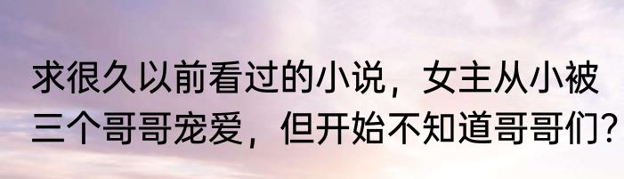 求很久以前看过的小说，女主从小被三个哥哥宠爱，但开始不知道哥哥们？