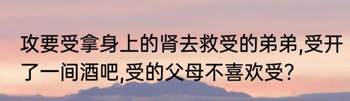 攻要受拿身上的肾去救受的弟弟,受开了一间酒吧,受的父母不喜欢受？