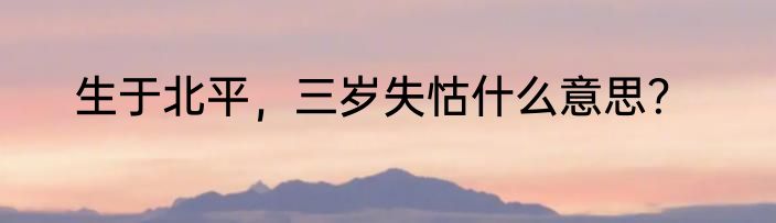 生于北平，三岁失怙什么意思？
