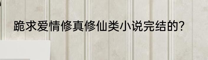 跪求爱情修真修仙类小说完结的？