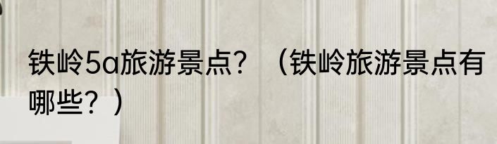 铁岭5a旅游景点？（铁岭旅游景点有哪些？）