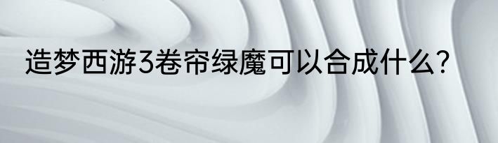 造梦西游3卷帘绿魔可以合成什么？
