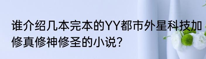 谁介绍几本完本的YY都市外星科技加修真修神修圣的小说？