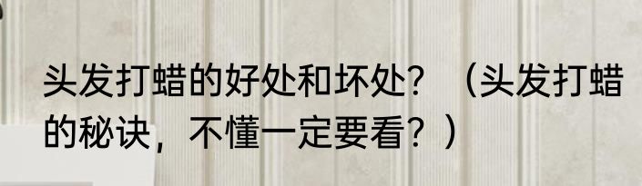 头发打蜡的好处和坏处？（头发打蜡的秘诀，不懂一定要看？）