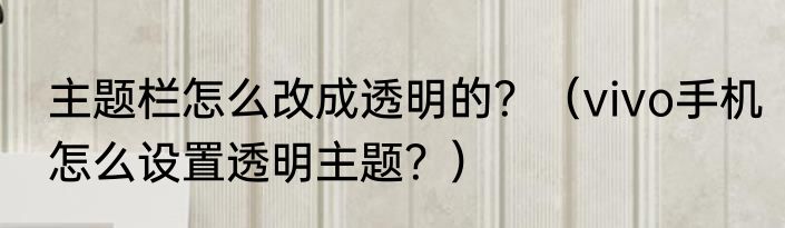 主题栏怎么改成透明的？（vivo手机怎么设置透明主题？）