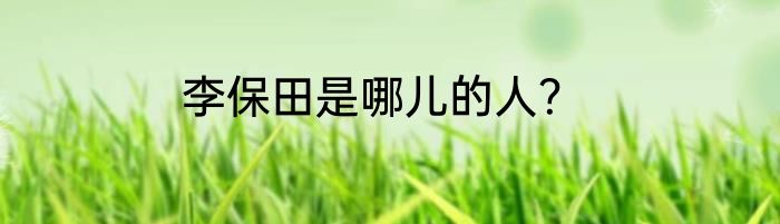 李保田是哪儿的人？
