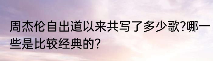 周杰伦自出道以来共写了多少歌?哪一些是比较经典的？