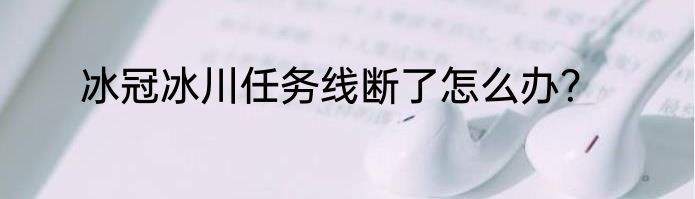冰冠冰川任务线断了怎么办？