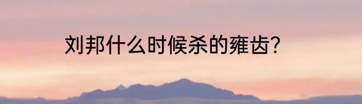 刘邦什么时候杀的雍齿？