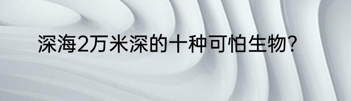 深海2万米深的十种可怕生物？