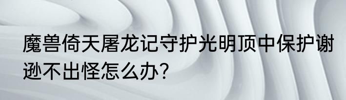 魔兽倚天屠龙记守护光明顶中保护谢逊不出怪怎么办？