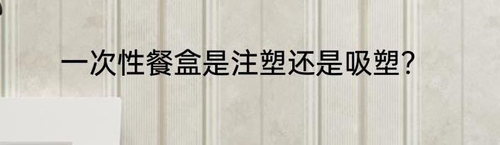 一次性餐盒是注塑还是吸塑？