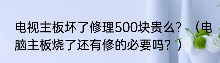 电视主板坏了修理500块贵么？（电脑主板烧了还有修的必要吗？）