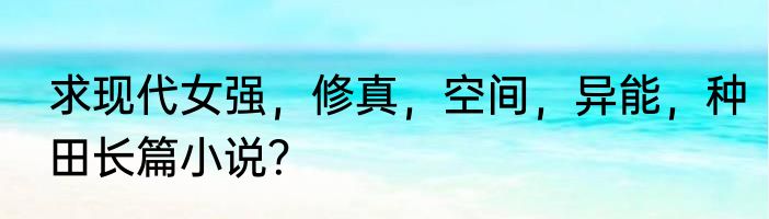 求现代女强，修真，空间，异能，种田长篇小说？