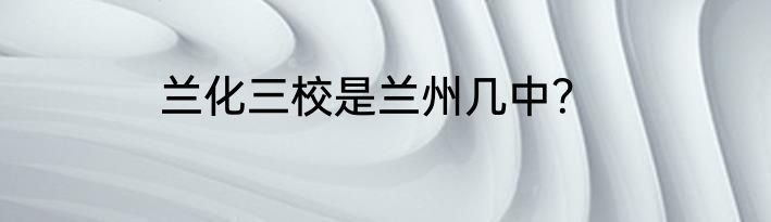 兰化三校是兰州几中？