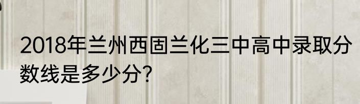 2018年兰州西固兰化三中高中录取分数线是多少分？
