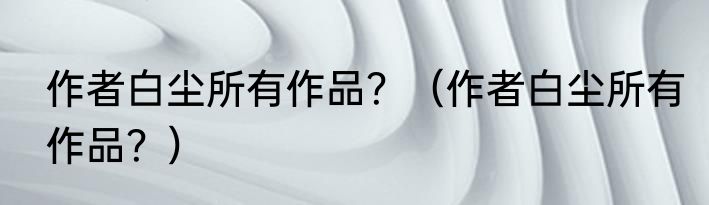 作者白尘所有作品?(作者白尘所有作品?)