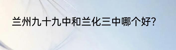 兰州九十九中和兰化三中哪个好？