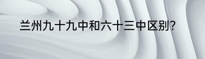 兰州九十九中和六十三中区别？
