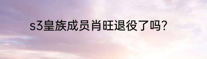 s3皇族成员肖旺退役了吗？