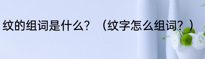 纹的组词是什么？（纹字怎么组词？）