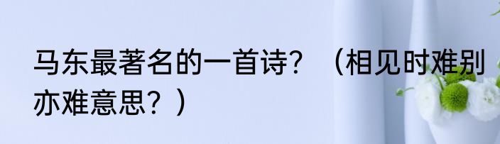 马东最著名的一首诗？（相见时难别亦难意思？）