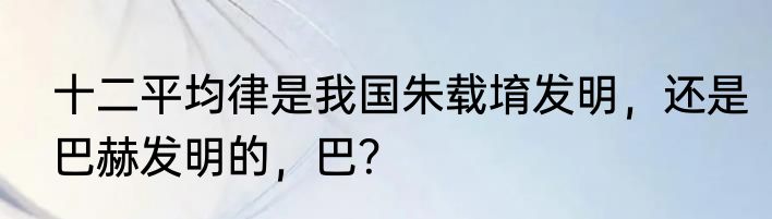 十二平均律是我国朱载堉发明，还是巴赫发明的，巴？